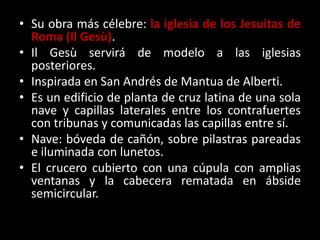 • Su obra más célebre: la iglesia de los Jesuitas de
Roma (Il Gesù).
• Il Gesù servirá de modelo a las iglesias
posteriores.
• Inspirada en San Andrés de Mantua de Alberti.
• Es un edificio de planta de cruz latina de una sola
nave y capillas laterales entre los contrafuertes
con tribunas y comunicadas las capillas entre sí.
• Nave: bóveda de cañón, sobre pilastras pareadas
e iluminada con lunetos.
• El crucero cubierto con una cúpula con amplias
ventanas y la cabecera rematada en ábside
semicircular.
 