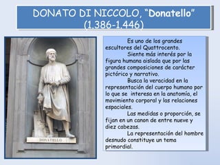 DONATO DI NICCOLO, “ Donatello ” (1.386-1.446) Es uno de los grandes escultores del Quattrocento.  Siente más interés por la figura humana aislada que por las grandes composiciones de carácter pictórico y narrativo.  Busca la veracidad en la representación del cuerpo humano por lo que se  interesa en la anatomía, el movimiento corporal y las relaciones espaciales.  Las medidas o proporción, se fijan en un canon de entre nueve y diez cabezas.  La representación del hombre desnudo constituye un tema primordial. 