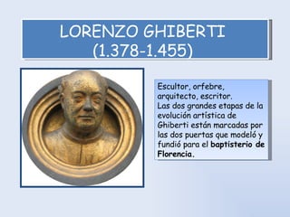 LORENZO GHIBERTI  (1.378-1.455)   Escultor, orfebre, arquitecto, escritor.  Las dos grandes etapas de la evolución artística de Ghiberti están marcadas por las dos puertas que modeló y fundió para el  baptisterio de Florencia. 