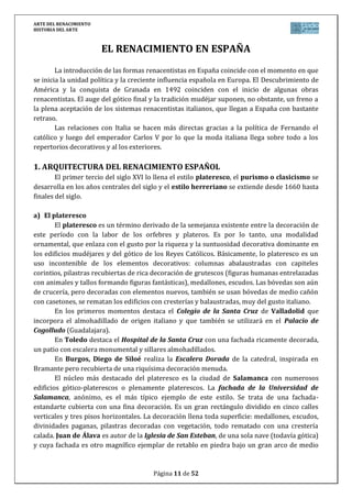 ARTE DEL RENACIMIENTO
HISTORIA DEL ARTE
Página 11 de 46
Al margen de estos tres grandes artistas sobresalen los de la escuela veneciana, cuyos
máximos representantes son: Giorgione, Tiziano, Tintoretto y Veronés.
a) Los grandes maestros del Clasicismo: Leonardo, Rafael y Miguel Ángel
LEONARDO da Vinci es una de las figuras paradigmáticas de la historia de la cultura y
del arte. Fue pintor, escultor, matemático… Escribió un libro sobre pintura, “Tratado de
pintura”, que recoge recomendaciones, consejos e instrucciones técnicas. Nacido en Toscana,
su actividad transcurre fundamentalmente en Milán y Florencia.
Defensor de la excelencia del arte pictórico sobre las demás artes, para él la pintura es
ante todo una actividad intelectual. La misión del artista será alcanzar la belleza y recrear la
naturaleza de forma paralela. Esa belleza se manifiesta en el sfumato1.
Entre sus obras más famosas destacamos:
La Virgen de las Rocas. Tabla, transferido a lienzo (1841). Es una obra que nos
habla de la belleza ideal concebida en la Virgen como madre de Dios que
acompaña a su hijo; del sfumato y de la técnica del claroscuro. El tema es San
Juan Bautista niño, adorando a Jesús, en presencia de un ángel y de María.
La última cena. Fresco, situado en el convento de Sta. Mª de las Gracias (Milán).
Recoge el momento en el que Jesús comunica a sus discípulos que alguno de
ellos le va a entregar o a traicionar. Hay en los apóstoles tensión psicológica,
estupor, incredulidad… Memorable el tratamiento de la luz, la composición, el
juego de miradas y la incredulidad de los discípulos. Todo un compendio de
pintura y misterio.
La Gioconda. Retrato a medio camino entre la idealización y el realismo. Se
trata de una figura de difícil identificación. Presenta un sfumato de gran
refinamiento, que le da un cierto sentido de misterio, con su enigmática sonrisa
y mirada, que atraen la atención del espectador.
Los cuadros de RAFAEL Sanzio se caracterizan por la ausencia de tensión y
dramatismo y por un gran equilibrio, amabilidad y serenidad, además de la consecución de
una belleza idealizada y una estudiada composición simétrica desarrollada sobre amplios
espacios de arquitectura clásica. Dentro de su producción, son de destacar los trabajos que
le encargó el Papa Julio II, para decorar las Estancias Vaticanas. Entre sus principales obras
destacamos:
Los desposorios de la Virgen. Gran profundidad de la perspectiva, cerrada por
un templo al fondo. Escalonamiento de tamaños de las figuras.
La madonna del Gran Duque. Influencia de Leonardo en la gradación suave de
las luces, en la ligera torsión de los cuerpos y en la expresión melancólica de la
Virgen.
La escuela de Atenas. La escena representa la escuela de la filosofía griega. Los
dos personajes centrales representan a Platón y Aristóteles. Algunos de los
1
Sfumato: técnica que consiste en mezclar progresivamente las tonalidades sin un transición perceptible en la
que no se definen los contornos.
 