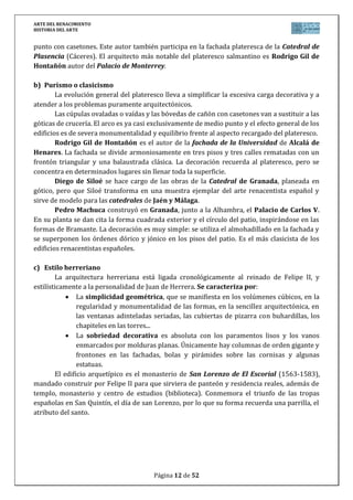 ARTE DEL RENACIMIENTO
HISTORIA DEL ARTE
Página 12 de 46
personajes se identifican con artistas del momento, como Bramante, Miguel
Ángel, Leonardo…
La obra pictórica de MIGUEL ÁNGEL se caracteriza por un perfecto dibujo anatómico,
que realza fuertemente el volumen y la expresividad compositiva de los escorzos. Su
genialidad creativa queda demostrada a partir de 1508, cuando realizó los frescos de la
Capilla Sixtina del Vaticano. Fue un encargo hecho por el Papa Julio II. El artista dispuso
distintas composiciones en una arquitectura fingida. En la parte central representó las
escenas del Génesis rodeadas de desnudos de jóvenes, sibilas, profetas y otros personajes
bíblicos. Destaca la Creación de Adán, donde el gesto creador de Dios se proyecta a través del
contacto eléctrico de los dedos, presentándonos el acto de la creación con una grandeza jamás
igualada.
En la cabecera de la misma capilla el artista dispuso la escena del Juicio Universal
como un torbellino de cuerpos entrelazados que se mueven dinámicamente alrededor de la
figura autoritaria de Cristo juez.
b) La Escuela Veneciana: Tiziano
Venecia fue el único centro artístico capaz de rivalizar con Roma. En el siglo XV se
sentaron las bases de la escuela veneciana, caracterizada por el predominio del color en
detrimento del dibujo y por acompañar a las pinturas con un paisaje de fondo que ilumina
las escenas. Entre alguno de sus miembros más ilustres, destacan pintores de la talla de
Giorgione, Tiziano, Tintoreto y Veronés.
Pintor cortesano de fama internacional. Desarrolló tanto la temática pagana como la
religiosa. Con respecto a la primera destaca la gran sensualidad de sus desnudos,
perfectamente recreados en sus famosas alegorías: La bacanal, Venus de Urbino…
Sus retratos cortesanos, considerados entre los mejores del estilo renacentista,
destacan por su elegancia compositiva y denotan un gran estudio del personaje representado:
Carlos V en Mülberg.
PREGUNTAS PAEG:
Características generales de la arquitectura renacentista italiana.
Evolución de la arquitectura renacentista italiana: Brunelleschi, Alberti,
Bramante y Palladio.
La escultura renacentista: Donatello y Miguel Ángel.
Características generales de la pintura renacentista italiana.
Evolución de la pintura renacentista italiana. Siglo XV: Masaccio, Fra
Angélico, Piero della Francesca y Botticelli.
Evolución de la pintura renacentista italiana. Siglo XVI: Leonardo, Miguel Ángel y
Rafael. La escuela veneciana.
 