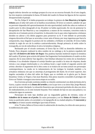 ARTE DEL RENACIMIENTO
HISTORIA DEL ARTE
Página 15 de 46
El edificio fue muy admirado en su época, mostrando Bramante una gran madurez en el uso
del lenguaje arquitectónico renacentista, y que le sirvió de prueba para su posterior proyecto
para San Pedro. La obra no es funcional, simplemente es conmemorativo con una importante
riqueza simbólica: el círculo símbolo de la perfección.
No olvides hablar de: Estilo (Arte del Renacimiento), Etapa (Arquitectura del Cinquecento
italiano), Título/Obra (Templete de San Pietro in Montorio), Autor (Donato Bramante),
Situación (Roma, Italia), Cronología (siglo XVI), Época histórica/cultural (Renacimiento),
Relacionar/comparar (con la arquitectura clásica grecorromana), Influencia obra-época (la
influencia del renacimiento de la cultura grecolatina, el humanismo, el racionalismo y de la
nueva sociedad surgida tras los cambios de la Edad Moderna en el Arte).
5. CÚPULA DE SAN PEDRO DEL VATICANO (MIGUEL ÁNGEL, 1546)
La necesidad de renovar la cristiandad fue entendida por el papado como
una renovación arquitectónica que afectaba a San Pedro. El papa Julio II
encarga el proyecto a Bramante que diseña una planta de cruz griega.
Tras su muerte en 1514, asume las obras Rafael y posteriormente
Sangallo el joven, pero sus inesperadas muertes no les permitieron llevar
a cabo sus proyectos. El papa Paulo III pone a Miguel Ángel al frente de
las obras, que retoma el proyecto inicial de Bramante.
Sobre una planta de cruz griega, eleva una cúpula de 131 metros de
altura sobre un diámetro de 42 metros. La cúpula se sostiene sobre 4
pilares, entre los que se encuentra 4 ábsides y 4 cúpulas adyacentes. Sobre un tambor circular,
con columnas de orden gigante pareadas y ventanas, se levanta la cúpula, rematada con
linterna.
En la cúpula, Miguel Ángel expresa toda su fuerza, gracias al juego de
masas, rupturas y alternancia de elementos, convirtiéndola en un
símbolo universal, que corona la tumba de San Pedro y en cuyo cinto
interior con grandes letras se puede leer la inscripción: “Tú eres Pedro, y
sobre esta Piedra edificaré mi Iglesia, y te daré las llaves del Reino de los Cielos”.
No olvides hablar de: Estilo (Arte del Renacimiento), Etapa (Arquitectura del Cinquecento
italiano), Título/Obra (Cúpula de San Pedro del Vaticano), Autor (Miguel Ángel Buenarroti),
Situación (Ciudad del Vaticano, Roma, Italia), Cronología (siglo XVI), Época histórica/cultural
(Renacimiento), Relacionar/comparar (con los anteriores cimborrios medievales, con la
anterior renacentista de Brunelleschi y mencionar que será el modelo de todas las
posteriores), Influencia obra-época (la influencia del renacimiento de la cultura grecolatina, el
humanismo, el racionalismo y de la nueva sociedad surgida tras los cambios de la Edad
Moderna en el Arte).
6. PUERTAS DEL PARAISO (GHIBERTI, 1425-1452)
El baptisterio de San Juan de Florencia cuenta con 3 puertas. Las primeras fueron realizadas
en 1330 por Andrea Pisano. En 1401, se decide cambiar las viejas de madera y se convoca un
concurso para el cual los artistas debían realizar una representación en relieve del sacrificio
de Isaac. El concurso lo ganó Ghiberti.
 