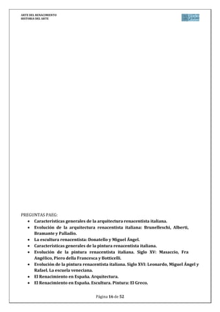 ARTE DEL RENACIMIENTO
HISTORIA DEL ARTE
Página 16 de 46
Las segundas puertas fueron realizadas en bronce entre 1401 y
1424, constando de 20 paneles lobulados que representan escenas
de la vida de Jesús, evangelistas y profetas.
Su buen trabajo le sirvió para que le fuesen encomendadas las
terceras puertas que realizó entre 1425 y 1452, formadas por 8
escenas cuadradas sobre el Antiguo Testamento. Usando una
técnica casi pictórica para los relieves conocida como schiacciato,
que con suavidad trata la perspectiva, desde las figuras más
cercanas de casi bulto redondo hasta marcas casi imperceptibles
de las más alejadas.
Con ello consigue una sensación de realidad y espacio, y un
perfecto juego de luces de claroscuro. Se tratan de relieves que
retoman la técnica clásica y presentan una perfección técnica que las llevó a ser bautizadas
por Miguel Ángel como Las Puertas del Paraíso.
No olvides hablar de: Estilo (Arte del Renacimiento), Etapa (Escultura del Quattrocento
italiano), Título/Obra (Puertas del Paraíso del Baptisterio de Florencia), Autor (Lorenzo
Ghiberti), Situación (Florencia, Italia), Cronología (siglo XV), Época histórica/cultural
(Renacimiento), Relacionar/comparar (con la escultura gótica anterior y, sobre todo, con los
relieves clásicos, principalmente los históricos del Estilo Pictórico romano), Influencia obra-
época (la influencia del renacimiento de la cultura grecolatina, el humanismo, el racionalismo
y de la nueva sociedad surgida tras los cambios de la Edad Moderna en el Arte).
7. SAN JORGE (DONATELLO, 1415-1417)
Escultura de juventud de Donatello, encargada para la iglesia de Or San
Michelle en Florencia donde ensaya sus primeras grandes esculturas.
Representa al santo en mármol, después de haber matado al dragón,
sereno, con la mirada altiva del vencedor, recordando esculturas de la
antigüedad. Busca la individualidad de la figura extrayendo caracteres
personales como si de un auténtico retrato se tratase. Subido en un
pedestal, bajo sus pies hay en relieve una representación de San Jorge
sobre el caballo dando muerte al dragón.
No olvides hablar de: Estilo (Arte del Renacimiento), Etapa (Escultura
del Quattrocento italiano), Título/Obra (San Jorge), Autor (Donatello),
Situación (Museo Nacional de Bargello en Florencia, Italia), Cronología
(siglo XV), Época histórica/cultural (Renacimiento), Relacionar/comparar (con la escultura
gótica anterior y con la escultura clásica grecorromana, cuyas características recupera,
situando además a Donatello cronológica y estilísticamente en el Quattrocento comparándolo
también con la obra de Miguel Ángel ya del Cinquecento), Influencia obra-época (la influencia
del renacimiento de la cultura grecolatina, el humanismo, el racionalismo y de la nueva
sociedad surgida tras los cambios de la Edad Moderna en el Arte).
 