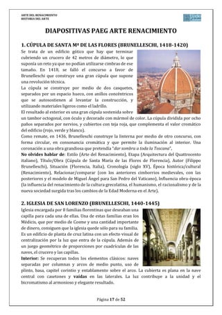 ARTE DEL RENACIMIENTO
HISTORIA DEL ARTE
Página 17 de 46
8. DAVID (DONATELLO, 1435-1445)
Segunda versión que sobre David realiza Donatello. Esta vez en bronce y
destinada en principio para el patio del Palacio de los Médicis, fue
trasladada en 1495 a la Plaza de la Signoria. Se trata de uno de los primeros
desnudos de gran tamaño de la época y destinada para un lugar público.
La escultura se inspira directamente en la antigüedad. El joven se eleva
sobre la cabeza cortada de su enemigo Goliat. Su postura describe una ligera
curva y se apoya sobre una gran espada, en reposo, sereno tras la victoria.
El joven es un adolescente desnudo, de pelo largo, algo afeminado y tocado
con un sombrero de flores como el de los campesinos de la Toscana. El
brillo del bronce destaca más las formas casi blandas de su cuerpo.
Según el relato bíblico, el gigante filisteo Goliat desafió a los israelitas a que
enviaran a uno de los suyos a luchar contra él. El derrotado convertiría a su
país en esclavo del otro. David, un joven pastor de Belén, se ofreció para luchar. Lo mató
lanzándole una piedra con su honda y cortándole después la cabeza. El tema de David se
interpreta como el joven que dirige a su pueblo a la victoria sobre el enemigo.
No olvides hablar de: Estilo (Arte del Renacimiento), Etapa (Escultura del Quattrocento
italiano), Título/Obra (David), Autor (Donatello), Situación (Museo Nacional de Bargello en
Florencia, Italia), Cronología (siglo XV), Época histórica/cultural (Renacimiento),
Relacionar/comparar (con la escultura gótica anterior y con la escultura clásica
grecorromana, cuyas características recupera, situando además a Donatello cronológica y
estilísticamente en el Quattrocento comparándolo también con la obra de Miguel Ángel ya del
Cinquecento), Influencia obra-época (la influencia del renacimiento de la cultura grecolatina,
el humanismo, el racionalismo y de la nueva sociedad surgida tras los cambios de la Edad
Moderna en el Arte).
9. CONDOTTIERE GATTAMELATA (DONATELLO, 1447-1453)
Estatua en bronce para la plaza del Santo en Padova.
Inspirada en el ecuestre de Marco Aurelio, es una de las
primeras representaciones de este tipo del Renacimiento.
Erigida en honor de Erasmo de Narni, dictador en la ciudad
de Pádova y mercenario al servicio de distintas repúblicas
italianas, representa al guerrero del mundo moderno, que
sereno avanza triunfante sobre su caballo. Es un auténtico
retrato que glorifica al personaje triunfador, portando el
bastón de mando, dejando traslucir con el rostro
descubierto su propia psicología del hombre que vence no solo por su fuerza sino también por
su inteligencia.
La obra, sobre un gran pedestal está diseñada para integrase perfectamente en el urbanismo.
No olvides hablar de: Estilo (Arte del Renacimiento), Etapa (Escultura del Quattrocento
italiano), Título/Obra (Condottiere Gattamelata, Erasmo de Narni), Autor (Donatello),
Situación (Piazza del Santo en Padua, Italia), Cronología (siglo XV), Época histórica/cultural
(Renacimiento), Relacionar/comparar (con la escultura gótica anterior y con la escultura
 