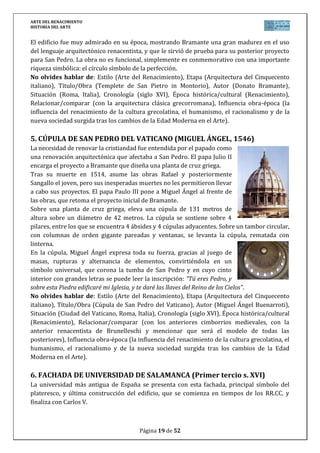ARTE DEL RENACIMIENTO
HISTORIA DEL ARTE
Página 19 de 46
músculos y las extremidades, demasiado pegadas al cuerpo por su adaptación al bloque,
suscitan esa terribilitá de las obras de M.A.
Originalmente iría colocada en la fachada de la Catedral de Florencia,
pero su éxito fue tan clamoroso que sería colocada en el centro de la Plaza
de la Signoría, donde se convirtió en el símbolo político de la ciudad de
Florencia.
No olvides hablar de: Estilo (Arte del Renacimiento), Etapa (Escultura
del Cinquecento italiano), Título/Obra (David), Autor (Miguel Ángel
Buonarroti), Situación (Galería de la Academia en Florencia, Italia),
Cronología (siglo XVI), Época histórica/cultural (Renacimiento),
Relacionar/comparar (con la escultura del Quattrocento y la del Barroco,
entre las que se encuentra, comparándolo con el David de Donatello y el
de Bernini y situando esta obra en el lugar exacto de su propia evolución
estilística como escultor), Influencia obra-época (la influencia del
renacimiento de la cultura grecolatina, el humanismo, el racionalismo y de la nueva sociedad
surgida tras los cambios de la Edad Moderna en el Arte).
12. MOISÉS (MIGUEL ÁNGEL, 1513-1516)
Se trata de una de las pocas figuras que talló para el proyecto del
mausoleo de Julio II, el encargo que M.A. recibió con más
entusiasmo y nunca vio concluir.
Representa el momento en el que Moisés, viendo como su pueblo
ha traicionado a Dios, enfurece y se dispone a romper las tablas
que porta en sus brazos. Es una escultura sedente de más de dos
metros, con una tremenda anatomía de grandes piernas y brazos.
La postura girada proporciona mayor realismo y emoción. Su
fuerza interior se plasma en el rostro enfurecido, su mirada y su
barba que definen mejor que ninguno de sus trabajos, esa
terribilitá.
Representado con los dos cuernos, símbolo de Moisés, se
encuentra en la iglesia de San Pedro in Vincoli de Roma, donde M.A. ideó un pequeño
mausoleo adosado a la pared para Julio II, mucho menos ambicioso que el inicial del Vaticano.
No olvides hablar de: Estilo (Arte del Renacimiento), Etapa (Escultura del Cinquecento
italiano), Título/Obra (Moisés), Autor (Miguel Ángel Buonarroti), Situación (Iglesia de San
Pietro in Vincoli en Roma, Italia), Cronología (siglo XVI), Época histórica/cultural
(Renacimiento), Relacionar/comparar (con la escultura del Quattrocento y la del Barroco,
entre las que se encuentra, situando esta obra en el lugar exacto de su propia evolución
estilística como escultor), Influencia obra-época (la influencia del renacimiento de la cultura
grecolatina, el humanismo, el racionalismo y de la nueva sociedad surgida tras los cambios de
la Edad Moderna en el Arte y en este caso relacionar a Miguel Ángel con los encargos
escultóricos y pictóricos para el papa Julio II).
 