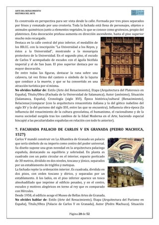 ARTE DEL RENACIMIENTO
HISTORIA DEL ARTE
Página 20 de 46
13. LA ANUNCIACIÓN (FRA ANGÉLICO, 1430-1432)
Es la tabla central de un retablo. Las dos figuras se
disponen bajo una arquitectura propiamente
renacentista, con un rayo de luz, que parte de la mano de
Dios y la paloma del espíritu santo dirigiéndose a María.
A la izquierda aparece un jardín donde están Adán y Eva,
al ser expulsados del paraíso. La trinidad se completa con
el busto de Jesús, representado en el medallón central.
El tema es de fuerte arraigo en Florencia. Muestra
novedades del renacimiento como la perspectiva que da
profundidad en el jardín y la habitación abierta de María.
En la predela aparecen escenas de la vida de la Virgen.
Se trata de una obra que utiliza nuevos recursos de la pintura del renacimiento como la
perspectiva, con otros del pasado gótico como los dorados o el tratamiento del tema de la
anunciación.
El cuadro fue pintado para la Iglesia de Santo Domingo (Florencia). Llegó a España como
regalo al Duque de Lerma, valido de Felipe III, y actualmente se expone en el Museo del Prado.
No olvides hablar de: Estilo (Arte del Renacimiento), Etapa (Pintura del Quattrocento
italiano), Título/Obra (La Anunciación), Autor (Fra Angélico), Situación (Museo del Prado,
España), Cronología (siglo XV), Época histórica/cultural (Renacimiento),
Relacionar/comparar (con la pintura gótica anterior, situando a Fra Angélico cronológica y
estilísticamente comparándolo con la obra de otros pintores del Quattrocento), Influencia
obra-época (la influencia del renacimiento de la cultura grecolatina, el humanismo, el
racionalismo y de la nueva sociedad surgida tras los cambios de la Edad Moderna en el Arte).
14. LA TRINIDAD (MASACCIO, 1427)
Fresco en Santa Mª Novella (Florencia) siendo una de las primeras
veces que se hace uso de la perspectiva lineal. La composición se
flanquea con dos pilastras y arco con enjutas. En el centro, Dios-padre
ofreciendo a su hijo. Jesús crucificado, y entre ellos, la paloma del
espíritu santo (completándose la Trinidad). A los lados, San Juan y la
Virgen que miran hacia fuera de la escena. Fuera del espacio
arquitectónico, dos figuras (donantes) arrodillados, y en la zona baja,
un altar con un sarcófago y un esqueleto, símbolo de la muerte
inevitable, y la leyenda: FUI LO QUE TÚ ERES Y LO QUE YO SOY TÚ
SERÁS.
La obra se caracteriza por sus grandes contrastes cromáticos, la unidad de toda la
composición y el perfecto uso de la perspectiva lineal.
No olvides hablar de: Estilo (Arte del Renacimiento), Etapa (Pintura del Quattrocento
italiano), Título/Obra (La Trinidad), Autor (Masaccio), Situación (Iglesia de Santa María
Novella en Florencia, Italia), Cronología (siglo XV), Época histórica/cultural (Renacimiento),
Relacionar/comparar (con la pintura gótica anterior, sobre todo con el precedente de Giotto,
situando a Masaccio cronológica y estilísticamente comparándolo con la obra de otros
 