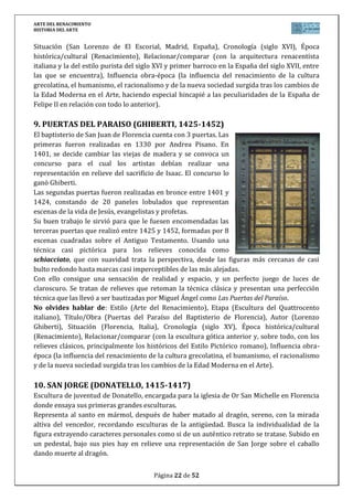 ARTE DEL RENACIMIENTO
HISTORIA DEL ARTE
Página 22 de 46
Pero no es solo una exaltación pagana de la belleza femenina; entre sus significados implícitos
se encuentra también el de la correspondencia entre el mito del nacimiento de Venus desde el
agua del mar y la idea cristiana del nacimiento del alma desde el agua del bautismo. La belleza
que el pintor quiere exaltar es, antes que nada, una belleza espiritual y no física.
La obra destaca por sus colores suaves, la luz uniforme y los contornos nítidos. Las 4 figuras
se interrelacionan. El viento sopla sobre Venus, que se desplaza hacia el abrazo de la
Primavera. El paisaje es un marco idealizado con la belleza de la diosa.
La obra supuestamente encargada por los Médicis, decoró la Villa de Castelo en Florencia.
Actualmente se expone en la Galería de los Uffizi.
No olvides hablar de: Estilo (Arte del Renacimiento), Etapa (Pintura del Quattrocento
italiano), Título/Obra (Nacimiento de Venus), Autor (Sandro Botticelli), Situación (Galería de
los Ufizzi en Florencia, Italia), Cronología (siglo XV), Época histórica/cultural (Renacimiento),
Relacionar/comparar (con la pintura gótica anterior, situando a Botticelli cronológica y
estilísticamente comparándolo con la obra de otros pintores del Quattrocento), Influencia
obra-época (la influencia del renacimiento de la cultura grecolatina, el humanismo, el
racionalismo y de la nueva sociedad surgida tras los cambios de la Edad Moderna en el Arte).
17. ENTREGA DE LAS LLAVES A SAN PEDRO (PERUGINO, 1480-1481)
Su gran fama lo llevó a ser llamado por el
Vaticano para decorar con frescos los muros
laterales de la capilla Sixtina, donde actuaron
otros autores como Botticelli o Ghirlandaio,
con temas sobre la vida de Moisés y la de
Cristo.
Perugino realiza este pasaje del evangelio de
Mateo en el que Pedro, arrodillado frente a
Cristo, recibe las llaves del reino de los cielos,
símbolo de la soberanía y del primer vicario
de Dios en la tierra. En el fondo para dar profundidad, el templo de Jerusalén con formas
renacentistas y dos arcos del triunfo que imitan al de Constantino. En segundo plano se hallan
descritos otros dos episodios evangélicos: el pago del tributo y la tentativa de lapidación de
Cristo. En el personaje con la gorra negra y melena oscura se ha querido ver un autorretrato
del autor.
No olvides hablar de: Estilo (Arte del Renacimiento), Etapa (Pintura del Quattrocento
italiano), Título/Obra (Entrega de las llaves a San Pedro), Autor (Il Perugino), Situación
(Capilla Sixtina en El Vaticano, Italia), Cronología (siglo XV), Época histórica/cultural
(Renacimiento), Relacionar/comparar (con la pintura gótica anterior, situando a Perugino
cronológica y estilísticamente comparándolo con la obra de otros pintores del Quattrocento y
con la obra de Rafael, ya del Cinquecento, principalmente los Desposorios de la Virgen),
Influencia obra-época (la influencia del renacimiento de la cultura grecolatina, el humanismo,
el racionalismo y de la nueva sociedad surgida tras los cambios de la Edad Moderna en el
Arte).
 