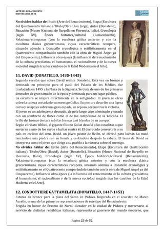 ARTE DEL RENACIMIENTO
HISTORIA DEL ARTE
Página 23 de 46
18. LA VIRGEN DE LAS ROCAS (LEONARDO, 1483-1486)
Se trata de la primera versión que sobre el tema hace Leonardo
(posteriormente en 1492, realizará una nueva versión que se
conserva en la National Gallery de Londres) destinada para la
Iglesia de San Francisco el Grande de Milán y que hoy se conserva
en el Louvre (París).
Es un perfecto ejemplo de armonía renacentista, englobando las
figuras en una composición triangular (considerada la más perfecta
de la época), cuyo vértice es la Virgen, a sus lados Jesús y San Juan
niños, y al lado el ángel Uriel que señala quién es el Mesías.
En esta obra se desarrolla ya perfectamente el sfumato, lo que se
une a la luz tenebrosa de la cueva, creando ese ambiente
característico de luces difusas y contornos que se difuminan que
dan una mayor y más realista profundidad. Al uso de la perspectiva aérea, añadir la depurada
y virtuosa técnica del autor, como el trabajo magistral para la mano de María.
Además es interesante por la relación psicológica y gestual de todos los personajes y que
redondea ese realismo que se buscaba.
No olvides hablar de: Estilo (Arte del Renacimiento), Etapa (Pintura del Cinquecento
italiano), Título/Obra (La Virgen de las Rocas), Autor (Leonardo da Vinci), Situación (Museo
del Louvre en París, Francia), Cronología (siglo XV), Época histórica/cultural (Renacimiento),
Relacionar/comparar (con la pintura anterior del Quattrocento y con la obra de los otros dos
genios del Cinquecento, Rafael y Miguel Ángel), Influencia obra-época (la influencia del
renacimiento de la cultura grecolatina, el humanismo, el racionalismo y de la nueva sociedad
surgida tras los cambios de la Edad Moderna en el Arte).
19. LA GIOCONDA (LEONARDO, 1503-1505)
Tal vez el retrato más famoso del mundo, representa a la esposa de
Francesco del Giocondo, llamada Lisa y más conocida como Mona
Lisa, aunque no está clara su verdadera identidad.
Es un típico retrato renacentista de busto que se prolonga hasta
los brazos, con una composición triangular, tocada con un velo
(símbolo de castidad propia de las esposas) pero algunos
elementos lo hace muy distintos.
Primero el uso del sfumato que envuelve a la figura en un halo de
misterio. El paisaje que lo enmarca es inquietante, parece
independiente del retrato ya que la línea de horizonte no coincide
a ambos lados creando dos planos de visión. Además la expresión
ha dado al cuadro su fama mundial, el claroscuro en los ojos y la
comisura de los labios le imprimen una ambigüedad como si el tiempo se hubiera detenido en
su misteriosa sonrisa.
El retrato fue encargado en 1503, pero no es seguro que Leonardo llegara a entregarlo, ya que
siguió retocándolo durante años. Adquirida por el rey Francisco I de Francia, actualmente se
conserva en el Museo del Louvre.
 