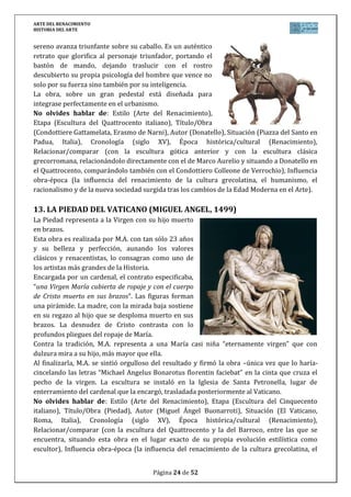 ARTE DEL RENACIMIENTO
HISTORIA DEL ARTE
Página 24 de 46
No olvides hablar de: Estilo (Arte del Renacimiento), Etapa (Pintura del Cinquecento
italiano), Título/Obra (Gioconda o Monna Lisa), Autor (Leonardo da Vinci), Situación (Museo
del Louvre en París, Francia), Cronología (siglo XVI), Época histórica/cultural (Renacimiento),
Relacionar/comparar (con la pintura anterior del Quattrocento y con la obra de los otros dos
genios del Cinquecento, Rafael y Miguel Ángel), Influencia obra-época (la influencia del
renacimiento de la cultura grecolatina, el humanismo, el racionalismo y de la nueva sociedad
surgida tras los cambios de la Edad Moderna en el Arte).
20. LA ÚLTIMA CENA (LEONARDO, 1494-1497)
Fresco para decorar el refectorio de la iglesia de Santa Mª delle Grazie (Milán) encargado por
Ludovico el Moro. Desgraciadamente, Leonardo experimentó con óleo sobre yeso y de ahí su
gran deterioro.
Representa una escena horizontal de gran teatralidad. En el centro Jesús, y sus lados, seis y
seis apóstoles, agrupados de tres en tres. Destaca el primer grupo a la derecha de Jesús,
formado por Pedro que se inclina sobre San Juan, y Judas Iscariote que termina de formar el
grupo. La composición, que puede parecer casual, está muy estudiada, destacando Jesús en el
centro con composición triangular y con espacio entre los apóstoles que lo hacen una figura
aislada y destacada.
El momento es dramático, justo después de anunciar Jesús que va a ser traicionado por uno de
ellos.
Usa una arquitectura y ventanas por las que se aprecia el paisaje para dar profundidad, pero
la escena está iluminada por una luz artificial y uniforme en la que usa el sfumato.
No olvides hablar de: Estilo (Arte del Renacimiento), Etapa (Pintura del Cinquecento
italiano), Título/Obra (La Última Cena), Autor (Leonardo da Vinci), Situación (Santa Mª delle
 