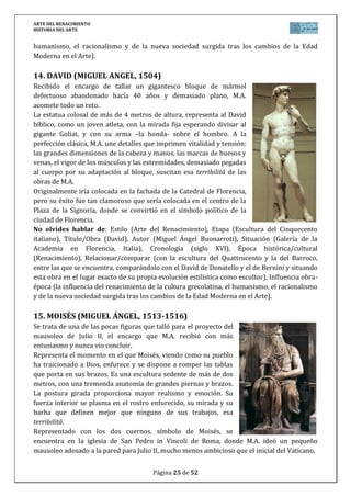ARTE DEL RENACIMIENTO
HISTORIA DEL ARTE
Página 25 de 46
Grazie en Milán, Italia), Cronología (siglo XVI), Época histórica/cultural (Renacimiento),
Relacionar/comparar (con la pintura anterior del Quattrocento y con la obra de los otros dos
genios del Cinquecento, Rafael y Miguel Ángel), Influencia obra-época (la influencia del
renacimiento de la cultura grecolatina, el humanismo, el racionalismo y de la nueva sociedad
surgida tras los cambios de la Edad Moderna en el Arte).
21. MADONNA DEL GRAN DUQUE (RAFAEL, 1504)
Al poco tiempo de llegar a Florencia, Rafael pinta una serie de
vírgenes con niño entre las que destaca ésta, encargada por los
Médicis. En el cuadro, aparece la Virgen con vestido rojo y manto
azul, de pie, sosteniendo al niño, sobre un fondo totalmente negro.
Se trata de una de las obras más sencillas del autor, donde sólo los
cuerpos en una ligera rotación se contraponen.
En Florencia, Rafael había aprendido el sfumato de Leonardo y lo
aplica en el cuadro, que junto a su maestría en el modelado, dan a
sus personajes verdadera apariencia divina.
La obra fue adquirida en 1799 por Fernando III, Gran Duque de la
Toscana, que jamás se separaría de él en vida y pasó a formar parte
de la colección del Palacio Pitti, donde se expone en la actualidad.
No olvides hablar de: Estilo (Arte del Renacimiento), Etapa (Pintura del Cinquecento
italiano), Título/Obra (Madonna del Gran Duque), Autor (Rafael Sanzio), Situación (Palacio
Pitti en Florencia, Italia), Cronología (siglo XVI), Época histórica/cultural (Renacimiento),
Relacionar/comparar (con la pintura anterior del Quattrocento y con la obra de los otros dos
genios del Cinquecento, Leonardo y Miguel Ángel), Influencia obra-época (la influencia del
renacimiento de la cultura grecolatina, el humanismo, el racionalismo y de la nueva sociedad
surgida tras los cambios de la Edad Moderna en el Arte).
22. LA ESCUELA DE ATENAS (RAFAEL, 1510-1511)
Forma parte de los frescos que Julio II encarga
para decorar las estancias del Vaticano, en
concreto la Signatura, biblioteca privada del
Papa. En ella, pinta La Disputa del sacramento
y la Escuela de Atenas.
La obra representa la filosofía, justo en la
pared donde se situaban los libros de esta
materia. El espíritu del Renacimiento en
búsqueda de la verdad, representando a los
sabios de la Antigüedad e identificándolos con
los artistas del Renacimiento, dignificando su
labor.
La escena se desarrolla en un marco arquitectónico inspirado en los proyectos de Bramante
para San Pedro, con una perfecta perspectiva. En el centro las figuras de Platón (retrato de
 