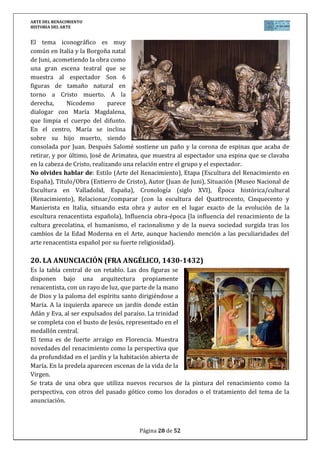 ARTE DEL RENACIMIENTO
HISTORIA DEL ARTE
Página 28 de 46
de sus críticos, Blas de Cesena, en el rostro del rey Minos, y él se autorretrató en la piel
desollada de San Bartolomé.
En 1541, se mostró el resultado final y sólo cinco años después se censuraron los desnudos,
encargándose a Daniel de Volterra tapar las vergüenzas de las figuras, lo que le valió el apodo
de Il Braghetone.
No olvides hablar de: Estilo (Arte del Renacimiento), Etapa (Pintura del Cinquecento
italiano), Título/Obra (El Juicio Final), Autor (Miguel Ángel Buenarroti), Situación (Capilla
Sixtina, Roma, Italia), Cronología (siglo XVI), Época histórica/cultural (Renacimiento),
Relacionar/comparar (con la pintura anterior del Quattrocento y con la obra de los otros dos
genios del Cinquecento, Leonardo y Rafael, y con la pintura Manierista), Influencia obra-época
(la influencia del renacimiento de la cultura grecolatina, el humanismo, el racionalismo y de la
nueva sociedad surgida tras los cambios de la Edad Moderna en el Arte).
25. CARLOS V A CABALLO EN MÜHLBERG (TIZIANO, 1548)
Es un retrato ecuestre donde se muestra al emperador
como un soldado de Cristo en lucha contra el
protestantismo. Tras la victoria en 1548, encarga este
cuadro a Tiziano. Siguiendo una composición clásica que
rememora antiguos retratos romanos, el autor hace un
estudio profundamente psicológico del personaje que se
muestra sereno e impasible. Con rigor histórico pinta con
todo detalle la valiosa armadura de Carlos V tallada en oro
y plata. Tras él, se abre un bosque de luz rojiza frente al río
Elba donde se desarrolló la batalla.
Tiziano protegido por Carlos V y su hijo Felipe II, fue el
retratista oficial de la Casa Real Española. Maestro del color
y captación de la psicología del retratado, sus obras están
llenas de solemnidad. También para la monarquía española pintó cuadros mitológicos y
religiosos, por ello, que muchas de sus obras como ésta se expongan en el Museo del Prado.
No olvides hablar de: Estilo (Arte del Renacimiento), Etapa (Pintura del Cinquecento
italiano, Escuela Veneciana), Título/Obra (Carlos V en Mülberg), Autor (Tiziano Vecellio),
Situación (Museo del Prado, España), Cronología (siglo XVI), Época histórica/cultural
(Renacimiento), Relacionar/comparar (con la pintura del Quattrocento y Cinquecento en
Italia, situando además a Tiziano cronológica y estilísticamente comparándolo con la obra de
otros pintores de la Escuela Veneciana y haciendo mención a su influencia posterior en el
Barroco), Influencia obra-época (la influencia del renacimiento de la cultura grecolatina, el
humanismo, el racionalismo y de la nueva sociedad surgida tras los cambios de la Edad
Moderna en el Arte).
 