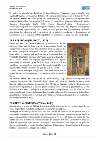 ARTE DEL RENACIMIENTO
HISTORIA DEL ARTE
Página 29 de 46
26. VENUS DE URBINO (TIZIANO, 1538)
Encargada a Tiziano en 1538, destaca un juego
de planos original que acentúa la profundidad.
Con un cortinaje, divide la escena en dos. En
primer plano, desnuda y acostada la Venus se
muestra en plenitud erótica, de texturas cálidas
y color pastoso que resalta sobre el cortinaje
oscuro y aterciopelado. A su lado, un pequeño
perro, símbolo de la fidelidad, aparece dormido.
En una segunda escena, dos mujeres
permanecen ajenas en sus quehaceres y con
ellas se abre un callejón perspectivo que aumenta con la ventana abierta en la pared.
Inspirada en la Venus del Giorgione, ahora la diosa se muestra orgullosa de su belleza y
desnudez y mira directamente al espectador. La obra que será inspiración de muchos artistas
posteriores como Manet, se expone en la Galería de los Ufizzi.
No olvides hablar de: Estilo (Arte del Renacimiento), Etapa (Pintura del Cinquecento
italiano, Escuela Veneciana), Título/Obra (Venus de Urbino), Autor (Tiziano Vecellio),
Situación (Galería de los Ufizzi en Florencia, Italia), Cronología (siglo XVI), Época
histórica/cultural (Renacimiento), Relacionar/comparar (con la pintura del Quattrocento y
Cinquecento en Italia, situando además a Tiziano cronológica y estilísticamente comparándolo
con la obra de otros pintores de la Escuela Veneciana, especialmente Giorgione), Influencia
obra-época (la influencia del renacimiento de la cultura grecolatina, el humanismo, el
racionalismo y de la nueva sociedad surgida tras los cambios de la Edad Moderna en el Arte).
 