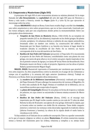ARTE DEL RENACIMIENTO
HISTORIA DEL ARTE
Página 3 de 46
Igual que en la arquitectura clásica hay una búsqueda de la geometrización y la
armonía (proporciones).
Plena libertad ornamental, en la que predomina la fantasía con medallones,
guirnaldas (bandas con frutas y flores) y grutescos (decoración con seres con cabeza y
tronco humano o animal y mitad inferior en forma de tallo enroscado).
Los tipos de planta que encontramos son principalmente tres: centrales, basilicales y
jesuíticas (modelo de la contrarreforma).
Las plantas centrales suponen un espacio único desde el centro del cual el
hombre pueda acapararlo todo: círculos, cuadrados, de cruz griega, etc.
Las plantas basilicales mantendrán su esquema tradicional: tres largas naves
(la central más alta y ancha) y una más de crucero ante la cabecera.
Las plantas jesuíticas son el modelo de la contrarreforma y surgen tras el
Concilio de Trento. Son fruto de la fusión de las dos tipologías anteriores y
aparecen para atender a las necesidades que se fijaron en Trento:
o Nave única, corta y ancha, acercando así a los fieles al oficiante.
o Nave abovedada: facilita la resonancia de la voz del predicador.
o Capillas laterales para la celebración de diferentes actos litúrgicos a la
vez.
Este tipo de iglesias serán muy imitadas en el Barroco.
Gran desarrollo de la arquitectura civil a través de palacios urbanos y villas en el
campo.
Gran desarrollo del Urbanismo como consecuencia del crecimiento de la ciudad, lo
que provoca una necesidad de ordenamiento. Aunque la mayoría se quedarán en simples
proyectos, remodelando sólo algunas calles o plazas.
3.2. La arquitectura del Quattrocento en Italia (siglo XV)
La arquitectura renacentista nació, a comienzos del siglo XV en Florencia, bajo el
mecenazgo de los Gremios Mayores y de poderosas familias de comerciantes como los Medici
o los Pitti. A mediados del siglo XV comenzó su difusión por Lombardía, el Véneto y otras
regiones italianas.
Filippo BRUNELLESCHI es el auténtico creador del estilo. Trabajó en Florencia. En sus
inicios compagina la escultura, inventos de máquinas, ingeniería… con la arquitectura.
Finalizó las obras de la catedral gótica de Santa María de las Flores (1418-1420). Cubrió un
amplio espacio en el cimborrio con una cúpula de perfil apuntado de 42 m. de diámetro, tan
grande como la del Panteón romano. Brunelleschi levantó la cúpula sobre un tambor
octogonal de ocho paños y amplios ventanales circulares a modo de ojo de buey. Es el primer
ejemplo de las grandes cúpulas europeas.
Más tarde le encargaron las iglesias de San Lorenzo (1440-1445) y del Santo
Espíritu, ambas en Florencia, constituyen prototipos de iglesias renacentistas. Son iglesias de
3 naves separadas por arquerías de ½ punto y planta basilical. Otras obras de Brunelleschi
son: la capilla Pazzi o el hospital de los Inocentes, también en Florencia.
 