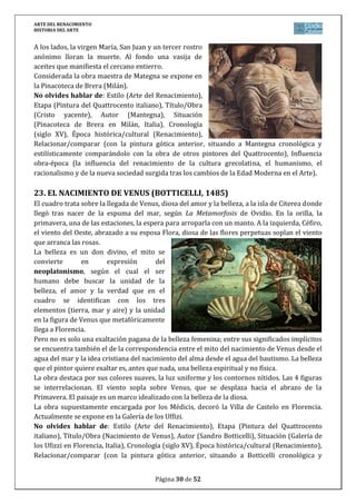 ARTE DEL RENACIMIENTO
HISTORIA DEL ARTE
Página 30 de 46
EL RENACIMIENTO EN ESPAÑA
La introducción de las formas renacentistas en España coincide con el momento en que
se inicia la unidad política y la creciente influencia española en Europa. El Descubrimiento de
América y la conquista de Granada en 1492 coinciden con el inicio de algunas obras
renacentistas. El auge del gótico final y la tradición mudéjar suponen, no obstante, un freno a
la plena aceptación de los sistemas renacentistas italianos, que llegan a España con bastante
retraso.
Las relaciones con Italia se hacen más directas gracias a la política de Fernando el
católico y luego del emperador Carlos V por lo que la moda italiana llega sobre todo a los
repertorios decorativos y al los exteriores.
1. ARQUITECTURA DEL RENACIMIENTO ESPAÑOL
El primer tercio del siglo XVI lo llena el estilo plateresco, el purismo o clasicismo se
desarrolla en los años centrales del siglo y el estilo herreriano se extiende desde 1660 hasta
finales del siglo.
a) El plateresco
El plateresco es un término derivado de la semejanza existente entre la decoración de
este período con la labor de los orfebres y plateros. Es por lo tanto, una modalidad
ornamental, que enlaza con el gusto por la riqueza y la suntuosidad decorativa dominante en
los edificios mudéjares y del gótico de los Reyes Católicos. Básicamente, lo plateresco es un
uso incontenible de los elementos decorativos: columnas abalaustradas con capiteles
corintios, pilastras recubiertas de rica decoración de grutescos (figuras humanas entrelazadas
con animales y tallos formando figuras fantásticas), medallones, escudos. Las bóvedas son aún
de crucería, pero decoradas con elementos nuevos, también se usan bóvedas de medio cañón
con casetones, se rematan los edificios con cresterías y balaustradas, muy del gusto italiano.
En los primeros momentos destaca el Colegio de la Santa Cruz de Valladolid que
incorpora el almohadillado de origen italiano y que también se utilizará en el Palacio de
Cogolludo (Guadalajara).
En Toledo destaca el Hospital de la Santa Cruz con una fachada ricamente decorada,
un patio con escalera monumental y sillares almohadillados.
En Burgos, Diego de Siloé realiza la Escalera Dorada de la catedral, inspirada en
Bramante pero recubierta de una riquísima decoración menuda.
El núcleo más destacado del plateresco es la ciudad de Salamanca con numerosos
edificios gótico-platerescos o plenamente platerescos. La fachada de la Universidad de
Salamanca, anónimo, es el más típico ejemplo de este estilo. Se trata de una fachada-
estandarte cubierta con una fina decoración. Es un gran rectángulo dividido en cinco calles
verticales y tres pisos horizontales. La decoración llena toda superficie: medallones, escudos,
divinidades paganas, pilastras decoradas con vegetación, todo rematado con una crestería
calada. Juan de Álava es autor de la Iglesia de San Esteban, de una sola nave (todavía gótica)
 