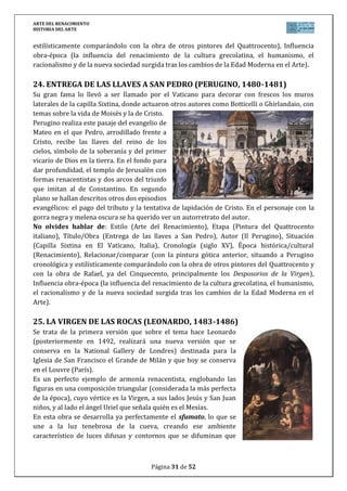 ARTE DEL RENACIMIENTO
HISTORIA DEL ARTE
Página 31 de 46
y cuya fachada es otro magnífico ejemplar de retablo en piedra bajo un gran arco de medio
punto con casetones. Este autor también participa en la fachada plateresca de la Catedral de
Plasencia (Cáceres). El arquitecto más notable del plateresco salmantino es Rodrigo Gil de
Hontañón autor del Palacio de Monterrey.
b) Purismo o clasicismo
La evolución general del plateresco lleva a simplificar la excesiva carga decorativa y a
atender a los problemas puramente arquitectónicos.
Las cúpulas ovaladas o vaídas y las bóvedas de cañón con casetones van a sustituir a las
góticas de crucería. El arco es ya casi exclusivamente de medio punto y el efecto general de los
edificios es de severa monumentalidad y equilibrio frente al aspecto recargado del plateresco.
Rodrigo Gil de Hontañón es el autor de la fachada de la Universidad de Alcalá de
Henares. La fachada se divide armoniosamente en tres pisos y tres calles rematadas con un
frontón triangular y una balaustrada clásica. La decoración recuerda al plateresco, pero se
concentra en determinados lugares sin llenar toda la superficie.
Diego de Siloé se hace cargo de las obras de la Catedral de Granada, planeada en
gótico, pero que Siloé transforma en una muestra ejemplar del arte renacentista español y
sirve de modelo para las catedrales de Jaén y Málaga.
Pedro Machuca construyó en Granada, junto a la Alhambra, el Palacio de Carlos V.
En su planta se dan cita la forma cuadrada exterior y el círculo del patio, inspirándose en las
formas de Bramante. La decoración es muy simple: se utiliza el almohadillado en la fachada y
se superponen los órdenes dórico y jónico en los pisos del patio. Es el más clasicista de los
edificios renacentistas españoles.
c) Estilo herreriano
La arquitectura herreriana está ligada cronológicamente al reinado de Felipe II, y
estilísticamente a la personalidad de Juan de Herrera. Se caracteriza por:
La simplicidad geométrica, que se manifiesta en los volúmenes cúbicos, en la
regularidad y monumentalidad de las formas, en la sencillez arquitectónica, en
las ventanas adinteladas seriadas, las cubiertas de pizarra con buhardillas, los
chapiteles en las torres...
La sobriedad decorativa es absoluta con los paramentos lisos y los vanos
enmarcados por molduras planas. Únicamente hay columnas de orden gigante y
frontones en las fachadas, bolas y pirámides sobre las cornisas y algunas
estatuas.
El edificio arquetípico es el monasterio de San Lorenzo de El Escorial (1563-1583),
mandado construir por Felipe II para que sirviera de panteón y residencia reales, además de
templo, monasterio y centro de estudios (biblioteca). Conmemora el triunfo de las tropas
españolas en San Quintín, el día de san Lorenzo, por lo que su forma recuerda una parrilla, el
atributo del santo.
 