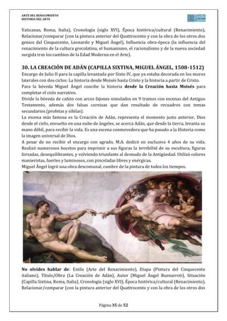 ARTE DEL RENACIMIENTO
HISTORIA DEL ARTE
Página 35 de 46
DIAPOSITIVAS PAEG ARTE RENACIMIENTO ESPAÑA
1. FACHADA DE UNIVERSIDAD DE SALAMANCA (Primer tercio s. XVI)
La universidad más antigua de España se presenta con esta
fachada, principal símbolo del plateresco, y última
construcción del edificio, que se comienza en tiempos de los
RR.CC. y finaliza con Carlos V.
Es construida en perspectiva para ser vista desde la calle.
Formada por tres pisos separados por frisos y rematado por
una crestería. Toda la fachada está llena de personajes,
objetos o animales quiméricos junto a elementos vegetales, lo
que se conoce como grutescos, propio del plateresco. Esta
decoración profusa aumenta en dirección ascendente, hasta el
piso superior mucho más recargado.
Destaca en la calle central del piso inferior, el medallón de los RR.CC. con la inscripción “La
Universidad a los Reyes, y éstos a la Universidad”, mostrando a la monarquía protectora de la
Universidad. En el segundo piso, el escudo de Carlos V acompañado de escudos con el águila
bicéfala imperial y el de San Juan. El piso superior destaca por su mayor decoración.
De entre todas las figuras, destacar la rana sobre una calavera, tal vez firma del cantero o
símbolo de la lujuria que conduce a la muerte, y que se ha convertido en una atracción
turística por sí misma.
No olvides hablar de: Estilo (Arte del Renacimiento), Etapa (Arquitectura del Plateresco en
España), Título/Obra (Fachada de la Universidad de Salamanca), Autor (anónimo), Situación
(Salamanca, España), Cronología (siglo XVI), Época histórica/cultural (Renacimiento),
Relacionar/comparar (con la arquitectura renacentista italiana y la del gótico isabelino del
siglo XV y la del purismo del siglo XVI, entre las que se encuentra), Influencia obra-época (la
influencia del renacimiento de la cultura grecolatina, el humanismo, el racionalismo y de la
nueva sociedad surgida tras los cambios de la Edad Moderna en el Arte, haciendo especial
hincapié a las peculiaridades españolas en relación con todo lo anterior).
2. FACAHADA PALACIO DE CARLOS V EN GRANADA (PEDRO MACHUCA,
1527)
Carlos V mandó construir en La Alhambra de Granada un palacio
que sería símbolo de su imperio como centro del poder universal.
Su diseño supone una gran novedad en la arquitectura palaciega
española, destacando su equilibrio y sobriedad. En planta es
cuadrado con un patio circular en el interior, espacio porticado
de 30 metros, dividido en dos niveles, toscano y jónico, separados
por un entablamento de triglifos y metopas.
La fachada repite la ordenación interior. Es cuadrada, dividida en
dos pisos, con orden toscano y dórico, y separadas por un
entablamento. A los lados, en el piso inferior aparece un tosco
 