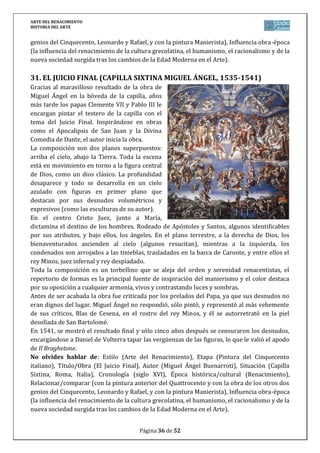 ARTE DEL RENACIMIENTO
HISTORIA DEL ARTE
Página 36 de 46
almohadillado que imprime al edificio pesadez, y en el centro, escudos y motivos alegóricos en
torno al rey que es comparado con Hércules.
Desde 1958, el edificio acoge el Museo de Bellas Artes de Granada.
No olvides hablar de: Estilo (Arte del Renacimiento), Etapa (Arquitectura del Purismo en
España), Título/Obra (Palacio de Carlos V en Granada), Autor (Pedro Machuca), Situación
(Granada, España), Cronología (siglo XVI), Época histórica/cultural (Renacimiento),
Relacionar/comparar (con la arquitectura renacentista italiana y la del plateresco y
herreriano en la España del siglo XVI, entre las que se encuentra), Influencia obra-época (la
influencia del renacimiento de la cultura grecolatina, el humanismo, el racionalismo y de la
nueva sociedad surgida tras los cambios de la Edad Moderna en el Arte, haciendo especial
hincapié a las peculiaridades españolas en relación con todo lo anterior).
3. SAN LORENZO DEL ESCORIAL (TOLEDO Y HERRERA, 1563-1584)
Es el proyecto artístico más importante de Felipe II, conmemorando la victoria en San Quintín
(10-8-1557), día de San Lorenzo. La idea es de un edificio que sirva como Iglesia, monasterio,
palacio del monarca, además de panteón real y una biblioteca donde se reunieran todos los
saberes de su tiempo. La construcción y decoración del edificio siempre estuvo supervisada
por el rey, y en él trabajaron gran número de personas por lo que el estilo se difundirá por
toda España.
El proyecto lo inicia Juan Bautista de Toledo, que había trabajado en Roma con Miguel Ángel,
pero muere repentinamente en 1567, pasando a dirigir las obras su discípulo Juan de Herrera
que simplificó el edificio y definió el estilo herreriano o escurialense.
La planta es rectangular sobresaliendo un fondo, quedando forma de parrilla, símbolo del
martirio de San Lorenzo. En el interior se abren patios. En el centro se sitúa la iglesia, de cruz
griega y gran cúpula, bajo ella está el panteón real.
Al exterior es una obra austera y sobria, sin ornamento, destacando el muro de granito, solo
roto por sencillas ventanas adinteladas. Su elegancia radica en las seis torres, los tejados de
pizarra a dos aguas con buhardillas, y los remates piramidales con bolas. Sólo la fachada
principal rompe la austeridad con un pórtico de dos cuerpos y la figura de San Lorenzo
cobijada en un nicho.
Al construirse el Escorial, España es la primera potencia del mundo y Felipe II el mayor
defensor de la Contrarreforma, por ello el carácter monumental del edificio.
 