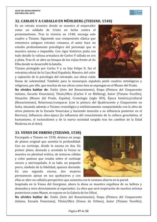 ARTE DEL RENACIMIENTO
HISTORIA DEL ARTE
Página 37 de 46
No olvides hablar de: Estilo (Arte del Renacimiento), Etapa (Arquitectura Herreriana en
España), Título/Obra (Monasterio de San Lorenzo de El Escorial), Autor (Juan de Herrera),
Situación (San Lorenzo de El Escorial, Madrid, España), Cronología (siglo XVI), Época
histórica/cultural (Renacimiento), Relacionar/comparar (con la arquitectura renacentista
italiana y la del estilo purista del siglo XVI y primer barroco en la España del siglo XVII, entre
las que se encuentra), Influencia obra-época (la influencia del renacimiento de la cultura
grecolatina, el humanismo, el racionalismo y de la nueva sociedad surgida tras los cambios de
la Edad Moderna en el Arte, haciendo especial hincapié a las peculiaridades de la España de
Felipe II en relación con todo lo anterior).
4. SAN SEBASTIÁN (A. BERRUGUETE, 1527)
La escultura forma parte del retablo de San Benito el Real (Valladolid), que
actualmente está desmontado e instalado en el Museo de Escultura de la
ciudad tras la desamortización. Se trataba de una obra gigantesca con
escenas de la infancia de Cristo, la vida de San Benito además de mártires y
profetas.
San Sebastián pertenecía al ejército romano en tiempos de Diocleciano, al
ser descubierto como cristiano, fue condenado a morir aseteado. La
escultura de Berruguete realizada en madera policromada, se apoya en un
árbol, y con la inestable posición del cuerpo, provoca la angustia del
posterior martirio, la ejecución a flechazos.
Sus viajes a Italia donde estudió a Donatello y Miguel Ángel se reflejan en la
tendencia manierista de la figura y su canon alargado.
No olvides hablar de: Estilo (Arte del Renacimiento), Etapa (Escultura del Renacimiento en
España), Título/Obra (San Sebastián), Autor (Alonso de Berruguete), Situación (Museo
Nacional de Escultura en Valladolid, España), Cronología (siglo XVI), Época histórica/cultural
(Renacimiento), Relacionar/comparar (con la escultura del Quattrocento, Cinquecento y
Manierista en Italia, situando esta obra y autor en el lugar exacto de la evolución de la
escultura renacentista española), Influencia obra-época (la influencia del renacimiento de la
cultura grecolatina, el humanismo, el racionalismo y de la nueva sociedad surgida tras los
cambios de la Edad Moderna en el Arte, aunque haciendo mención a las peculiaridades del
arte renacentista español por su fuerte religiosidad).
5. EL SACRIFICIO DE ISAAC (A. BERRUGUETE, 1527)
Perteneciente al retablo de San Benito (Valladolid), esta obra refleja aún más
la tendencia manierista del autor. La composición rompe todo orden, la
cabeza de Abraham elevada al cielo, la pierna separada sin apoyo, la figura
retorcida y asustada de Isaac. El autor busca la inestabilidad que se acentúa
con las expresiones descompuestas de dolor.
La policromía (por medio de las técnicas de estofado para vestidos y
encarnado para la piel) resalta el realismo.
La imagen recoge el instante justo en el que Abraham se dispone a cumplir el
 