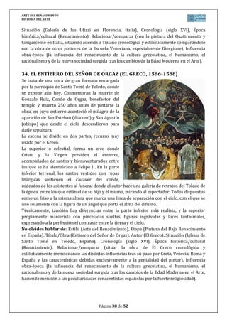 ARTE DEL RENACIMIENTO
HISTORIA DEL ARTE
Página 38 de 46
mandato de Dios degollando a su único hijo, Isaac, justo en el momento que un ángel detiene
la muerte. La obra influenciada por el arte italiano y sobre todo Donatello, suponen una
innovación en la escultura española.
No olvides hablar de: Estilo (Arte del Renacimiento), Etapa (Escultura del Renacimiento en
España), Título/Obra (Sacrificio de Isaac), Autor (Alonso de Berruguete), Situación (Museo
Nacional de Escultura en Valladolid, España), Cronología (siglo XVI), Época histórica/cultural
(Renacimiento), Relacionar/comparar (con la escultura del Quattrocento, Cinquecento y
Manierista en Italia, situando esta obra y autor en el lugar exacto de la evolución de la
escultura renacentista española), Influencia obra-época (la influencia del renacimiento de la
cultura grecolatina, el humanismo, el racionalismo y de la nueva sociedad surgida tras los
cambios de la Edad Moderna en el Arte, aunque haciendo mención a las peculiaridades del
arte renacentista español por su fuerte religiosidad).
6. EL ENTIERRO DE CRISTO (JUAN DE JUNI, 1541-1545)
Es un grupo escultórico en madera policromada, encargado por Fray Guevara, obispo de
Mondoñedo (Lugo), para colocarlo en su capilla funeraria en el desaparecido convento de San
Francisco en Valladolid. Actualmente se conserva en el Museo de Escultura de Valladolid.
El tema iconográfico es muy común en
Italia y la Borgoña natal de Juni,
acometiendo la obra como una gran escena
teatral que se muestra al espectador Son 6
figuras de tamaño natural en torno a Cristo
muerto. A la derecha, Nicodemo parece
dialogar con María Magdalena, que limpia el
cuerpo del difunto. En el centro, María se
inclina sobre su hijo muerto, siendo
consolada por Juan. Después Salomé
sostiene un paño y la corona de espinas que acaba de retirar, y por último, José de Arimatea,
que muestra al espectador una espina que se clavaba en la cabeza de Cristo, realizando una
relación entre el grupo y el espectador.
No olvides hablar de: Estilo (Arte del Renacimiento), Etapa (Escultura del Renacimiento en
España), Título/Obra (Entierro de Cristo), Autor (Juan de Juni), Situación (Museo Nacional de
Escultura en Valladolid, España), Cronología (siglo XVI), Época histórica/cultural
(Renacimiento), Relacionar/comparar (con la escultura del Quattrocento, Cinquecento y
Manierista en Italia, situando esta obra y autor en el lugar exacto de la evolución de la
escultura renacentista española), Influencia obra-época (la influencia del renacimiento de la
cultura grecolatina, el humanismo, el racionalismo y de la nueva sociedad surgida tras los
cambios de la Edad Moderna en el Arte, aunque haciendo mención a las peculiaridades del
arte renacentista español por su fuerte religiosidad).
 