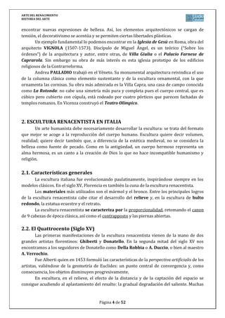 ARTE DEL RENACIMIENTO
HISTORIA DEL ARTE
Página 4 de 46
MICHELOZZO di Bartolomeo fue discípulo de Brunelleschi y autor del palacio de los
Medici-Ricardi, obra que destaca por su aspecto de fortaleza, con su paramento
almohadillado en los pisos bajos.
León Bautista ALBERTI fue arquitecto, humanista y erudito, escribió varios tratados
sobre arquitectura, escultura y pintura. Es el autor del Palacio Rucellai (1446-1451), cuyo
exterior destaca por la combinación de pilastras y órdenes clásicos (toscano en el inferior,
jónico en el segundo piso y corintio en el tercero).
Otra obra suya es la iglesia de Santa María Novella (Florencia). Su fachada se inspira
en los arcos de triunfo romano.
3.3. Arquitectura Cinquecento y Manierismo en Italia (Siglo XVI)
A principios del siglo XVI el arte renacentista alcanza su máxima plenitud. Es la etapa
llamada del alto Renacimiento. La capitalidad del arte del siglo XVI pasa de Florencia a
Roma y más tarde a Venecia, siendo los Papas (Julio II y León X) los que ejercerán el
mecenazgo sobre las artes.
Donato BRAMANTE trabajó en Roma. Como buen erudito llegó a escribir dos tratados,
uno sobre arquitectura y otro sobre proporciones, que no se han conservado. Cautivado por
las ruinas antiguas, opta por una arquitectura donde prima la monumentalidad. Entre sus
principales obras destacamos:
Templete de San Pietro in Montorio (Roma, 1502-1510). Es un templete de
pequeño tamaño (4,5 m. de diámetro), inspirado en los tholoi griegos. De planta
circular, períptero, 16 columnas dóricas y cubierto de una cúpula semiesférica,
levantada sobre un tambor con nichos. La construcción del edificio fue
financiada por los Reyes Católicos y su función era honrar el lugar donde la
tradición ubicaba la crucifixión de San Pedro. En su interior, un hueco
corresponde al de la cruz del martirio de San Pedro.
Basílica de San Pedro del Vaticano (proyecto): el Papa Julio II le encomienda
el proyecto de San Pedro del Vaticano, concibiéndolo como una planta de cruz
griega, con naves de gran altura y en el centro una gran cúpula inspirada en las
de el panteón romano de Agripa y en Santa Mª de las Flores de Brunelleschi. Pero
Bramante muere sin llevar a cabo el proyecto. Siguieron con las obras el pintor
Rafael y posteriormente Miguel Ángel.
MIGUEL ÁNGEL Buonarroti representa el humanista por excelencia que practicó las
tres artes mayores. Su obra arquitectónica centra la atención en el juego de los volúmenes y
rompe con el equilibrio y la armonía del siglo anterior (tendencia clásica). Trabajó en
Florencia y en Roma. Entre sus principales obras destacamos:
La escalera de la Biblioteca Laurentiana (Florencia): realizada por encargo
del Papa Clemente VII para albergar los manuscritos de Lorenzo el Magnífico. Es
la obra más acabada de M. Ángel. Destaca el vestíbulo de la biblioteca, con su
maravillosa escalera que ocupa todo el espacio.
La plaza del Campidoglio (Roma): Es una plaza en forma de trapecio y rodeada
de palacios, en cuyo centro se encontraba la famosa estatua ecuestre de Marco
Aurelio.
 