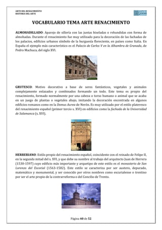 ARTE DEL RENACIMIENTO
HISTORIA DEL ARTE
Página 40 de 46
su ropa, el medallón de oro que le cuelga y la espada dorada toledana, resultando la
representación clásica del hombre del Siglo de Oro español.
No olvides hablar de: Estilo (Arte del Renacimiento), Etapa
(Pintura del Bajo Renacimiento en España), Título/Obra (El
Caballero de la mano en el pecho), Autor (El Greco), Situación
(Museo del Prado, España), Cronología (siglo XVI), Época
histórica/cultural (Renacimiento), Relacionar/comparar
(situar la obra de El Greco cronológica y estilísticamente
mencionando las distintas influencias tras su paso por Creta,
Venecia, Roma y España y las características debidas
exclusivamente a la genialidad del pintor), Influencia obra-
época (la influencia del renacimiento de la cultura grecolatina,
el humanismo, el racionalismo y de la nueva sociedad surgida
tras los cambios de la Edad Moderna en el Arte, haciendo
mención a las peculiaridades renacentistas españolas).
 