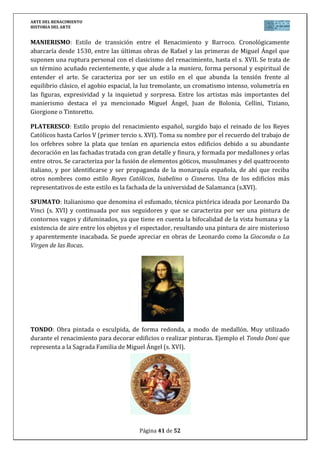 ARTE DEL RENACIMIENTO
HISTORIA DEL ARTE
Página 41 de 46
VOCABULARIO TEMA ARTE RENACIMIENTO
ALMOHADILLADO: Aparejo de sillería con las juntas biseladas o rehundidas con forma de
almohadas. Durante el renacimiento fue muy utilizado para la decoración de las fachadas de
los palacios, edificios urbanos símbolo de la burguesía floreciente, en países como Italia. En
España el ejemplo más característico es el Palacio de Carlos V en la Alhambra de Granada, de
Pedro Machuca, del siglo XVI.
GRUTESCO: Motivo decorativo a base de seres fantásticos, vegetales y animales
complejamente enlazados y combinados formando un todo. Este tema es propio del
renacimiento, formado normalmente por una cabeza o torso humano o animal que se acaba
en un juego de plantas o vegetales abajo, imitando la decoración encontrada en algunos
edificios romanos como en la Domus Aurea de Nerón. Es muy utilizado por el estilo plateresco
del renacimiento español (primer tercio s. XVI) en edificios como la fachada de la Universidad
de Salamanca (s. XVI).
HERRERIANO: Estilo propio del renacimiento español, coincidente con el reinado de Felipe II,
en la segunda mitad del s. XVI, y que debe su nombre al trabajo del arquitecto Juan de Herrera
(1530-1597) cuyo edificio más importante y arquetipo de este estilo es el monasterio de San
Lorenzo del Escorial (1563-1582). Este estilo se caracteriza por ser austero, depurado,
matemático y monumental, y ser conocido por otros nombres como escurialense o trentino
por ser el arte propio de la contrarreforma o del Concilio de Trento.
 