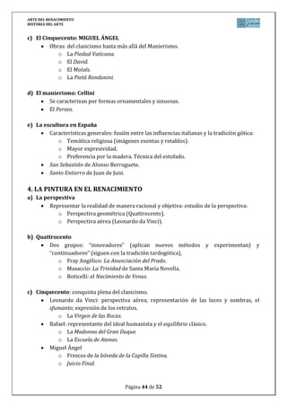 ARTE DEL RENACIMIENTO
HISTORIA DEL ARTE
Página 44 de 46
Arquitectura del Cinquecento: el centro artístico se desplaza a Roma.
o Bramante
 Templete de San Pietro in Montorio (planta central).
 San Pedro del Vaticano (intervienen también Rafael, Sangallo y Miguel
Ángel).
Arquitectura del Manierismo (anuncia el Barroco).
o Vignola: El Gesú (la fachada corresponde a G. Della Porta).
c) El modelo de palacio italiano
Nueva tipología de la arquitectura urbana.
o Michelozzo: Palacio de los Medici-Ricardi.
d) La villa campestre
o Casa rural o villa de recreo.
 Palladio: Villa Capra.
e) La arquitectura en España: perdura un contenido medieval (gótico). Los mecenas siguen
siendo la nobleza, el clero y la monarquía, no la burguesía. Etapas:
Plateresco (1500-1530)
o Fachada de la Universidad de Salamanca.
Purista o Renacimiento imperial (1520-1563).
o Fachada de la Universidad de Alcalá de Henares (Gil de Hontañón).
o Palacio de Carlos V en Granada (Pedro Machua y Juan de Herrera).
Estilo Escurialense o Herreriano.
o Monasterio de San Lorenzo del Escorial (Juan de Herrera).
3. LA ESCULTURA DEL RENACIMIENTO
a) Características generales:
Recuperación del legado clásico.
Liberación del marco arquitectónico.
Representaciones realistas, composiciones simples, movimiento (contrapposto) y
gran dominio técnico. Relieve de carácter pictórico.
Materiales variados (predomina el bronce y mármol).
b) La escultura del Quattrocento:
Ghiberti
o La Puerta del Baptisterio de Florencia.
Donatello
o David don la cabeza de Goliat.
o Monumento ecuestre al condotiero Gattamelata.
Verrochio
o Condotiero Colleoni.
 