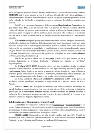ARTE DEL RENACIMIENTO
HISTORIA DEL ARTE
Página 5 de 46
Basílica de San Pedro del Vaticano (Roma, 1546): es el encargo más
importante que M. Ángel recibe cuando cuenta ya con más de 71 años de edad.
Retoma la idea de Bramante: una iglesia de cruz griega. Sobresale la cúpula, que
se levanta sobre un tambor con doble fila de columnas. Tiene doble casquete
(interior y exterior); las ventanas están decoradas siguiendo la tradición clásica
(alterna frontones y lunetos). La altura de la cúpula desde el suelo hasta la
claraboya es de 120 m.
Ya hay señales en el Vaticano de un cambio de concepción. Éste va a quedar consumado
en lo que al espacio religioso se refiere en pleno Manierismo. El artista manierista maneja
temas y formas del Clasicismo pero las ordena, relaciona y complica a su antojo hasta
encontrar nuevas expresiones de belleza. Así, los elementos arquitectónicos se cargan de
tensión, el decorativismo se acentúa y se permiten ciertas libertades plásticas.
Un ejemplo fundamental lo podemos encontrar en la Iglesia de Gesú en Roma, obra del
arquitecto VIGNOLA (1507-1573). Discípulo de Miguel Ángel, es un teórico (“Sobre los
órdenes”) de la arquitectura y autor, entre otras, de Villa Giulia o el Palacio Farnese de
Caprarola. Sin embargo su obra de más interés es esta iglesia prototipo de los edificios
religiosos de la Contrarreforma.
Andrea PALLADIO trabajó en el Véneto. Su monumental arquitectura reivindica el uso
de la columna clásica como elemento sustentante y de la escultura ornamental, con la que
ornamenta las cornisas. Su obra más admirada es la Villa Capra, una casa de campo conocida
como La Rotonda: no cabe una simetría más pura y completa pues el cuerpo central, que es
cúbico pero cubierto con cúpula, está rodeado por cuatro pórticos que parecen fachadas de
templos romanos. En Vicenza construyó el Teatro Olímpico.
4. ESCULTURA RENACENTISTA EN ITALIA
Un arte humanista debe necesariamente desarrollar la escultura: se trata del formato
que mejor se acoge a la reproducción del cuerpo humano. Escultura quiere decir volumen,
realidad; quiere decir también que, a diferencia de la estética medieval, no se considera la
belleza como fuente de pecado. Como en la antigüedad, un cuerpo hermoso representa un
alma hermosa, es un canto a la creación de Dios lo que no hace incompatible humanismo y
religión.
4.1. Características generales
Se imitarán las esculturas clásicas, utilizándose como modelos las estatuas y relieves
romanas: simetría (relación armoniosa de unas partes con otras), dominio de las
proporciones, dominio de la anatomía y armonía de los movimientos. Se busca la belleza y
el equilibrio.
El material preferido será el mármol, rememorando el esplendor griego y romano.
También el bronce aunque alcanzando una perfección magistral. Las esculturas en mármol no
se policromarán, debido a que los artistas del Renacimiento creían que los escultores clásicos
tampoco lo hacían.
 