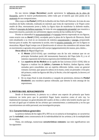ARTE DEL RENACIMIENTO
HISTORIA DEL ARTE
Página 6 de 46
En lo que se refiere a la temática, compartirán el protagonismo la religiosa y la
profana. En esta última destaca la de carácter mitológico.
En cuanto a los géneros, serán variados a lo largo de todo el Renacimiento:
El retrato en todas sus variedades (busto, cuerpo entero, ecuestres). Mostrarán
variedad de expresiones, estados de ánimo, etapas de la vida...
El desnudo tendrá gran relevancia, alcanzando un perfecto conocimiento
anatómico. Se realizará fundamentalmente a través de los temas mitológicos.
Se realizarán imágenes de culto, aunque en menor medida de lo que se hace en
España, donde los motivos religiosos ostentan el protagonismo temático.
La escultura funeraria será otro de los géneros destacados, íntimamente
relacionada con la idea humanista de la muerte. En la Edad Media la muerte
triunfaba sobre el hombre; en el Renacimiento, el hombre triunfa sobre la
muerte y lo hace a través de la “fama”: el sepulcro tratará de expresar las
razones por las cuales aquella persona allí enterrada merece “fama” póstuma. A
veces estas razones se expresan de manera simbólica.
Alcanza una total independencia de la arquitectura y se desarrolla de un modo
absolutamente libre, en contraposición a los siglos de la Edad Media en los que la escultura
había sido un complemento de la arquitectura, dependiendo de ella.
El relieve alcanza un extraordinario desarrollo, sobre todo por la utilización del
schiacciato (bajo relieve esbozado, en el que el resalte es de muy escasa profundidad,
pareciendo algunos sectores del relieve una superficie grabada), con el que se consiguen
efectos sorprendentes en la perspectiva. Se le denomina también relieve pictórico, ya que lo
que está más próximo al espectador posee más volumen que aquello que está más alejado,
que aparece en relieve muy bajo.
4.2. El Quattrocento (siglo XV)
Las primeras manifestaciones de la escultura renacentista vienen de la mano de dos
grandes artistas florentinos: Ghiberti y Donatello. En la segunda mitad del siglo XV nos
encontramos a los seguidores de Donatello como Della Robbia o A. Duccio, o bien al maestro
A. Verrochio.
Fue Alberti quien en 1453 formuló las características de la perspectiva artificialis de los
artistas, valiéndose de la geometría de Euclides: un punto central de convergencia y, como
consecuencia, los objetos disminuyen progresivamente.
En escultura, en el relieve, el efecto de la distancia y de la captación del espacio se
consigue acudiendo al aplastamiento del resalto: la gradual degradación del saliente. Muchas
veces en lugar de un punto de vista hay dos o más, como ya utilizaron los romanos. Lorenzo
GHIBERTI será el gran maestro y con él se alcanza el esplendor del relieve pictórico: el
rebajamiento se va haciendo de forma continua y así si las figuras de primer plano casi son de
bulto redondo, las del fondo se convierten en meras incisiones de árboles o arquitecturas
clásicas.
En 1425 se le encargaron las puertas de bronce para el baptisterio de Florencia, en las
que trabajó hasta 1452 y que se conocen como “Las puertas del Paraíso”. En ellas, Ghiberti,
reduce el número de escenas aumentando su tamaño y adopta la forma cuadrada, muy
 