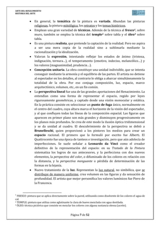 ARTE DEL RENACIMIENTO
HISTORIA DEL ARTE
Página 7 de 46
apropiada para conseguir un efecto pictórico. Para conseguir este resultado, el modelado
decrece hacia el fondo de las escenas y allí, se colocan árboles o arquitecturas clásicas como
pantalla.
DONATELLO es el principal escultor del Quattrocento italiano. Amigo de Brunelleschi
y habiendo estudiado en el taller de Ghiberti, conoce bien todos los caminos recorridos hasta
entonces e intuye que el nuevo espíritu consiste en tomar al hombre como razón de ser del
Universo. Su obra combina la serenidad y el equilibrio con la expresividad. Donatello poseía
un gran dominio de los diferentes materiales (piedra, mármol, bronce, madera), así como de
la técnica (bulto redondo y del relieve). De igual modo, trabajó en los más variados géneros
(retratos, cantorías, altorrelieves…).
Una de sus primeras obras será el San Jorge (1415-1417), que aparece en pie y
armado. Representa la juventud desafiante y altanera que anuncia la “terribilitá”
miguelangelesca.
En El David (1435-1445), Donatello, ofrece un tipo praxitélico, siendo el primer
desnudo en bulto redondo del Renacimiento. Es una figura serena y equilibrada gracias al
contrapposto (sobre la pierna de apoyo, se encuentra alzada la cadera y caído el hombro,
mientras que las articulaciones del lado de la pierna libre, se mueven en sentido contrario). Se
trata de un adolescente que acaba de vencer sin mucho esfuerzo al gigante Goliat.
En Padua, levanta la estatua del Condottiero Gattamelata (1447-1452), que es un
verdadero análisis psicológico del guerrero, inspirándose en la estatua romana de Marco
Aurelio.
Andrea VERROCCHIO, discípulo de Donatello, fue todo un maestro del trabajo en
metal. Su obra se caracteriza por su gran expresividad a través de las acciones y gestos de los
personajes. En el condottiero Colleoni, retrato ecuestre realizado en bronce, muestra la
influencia de la estatuaria romana (retrato ecuestre de Marco Aurelio) y recuerda a un
caballero triunfador dispuesto a presentar batalla.
4.3. Escultura del Cinquecento: Miguel Ángel
La escultura del Cinquecento trata de buscar la grandiosidad y monumentalidad de las
obras. Ello es consecuencia de una ferviente actividad arqueológica que pone al descubierto
gran cantidad de obras antiguas que van a tener una profunda influencia sobre temas como el
desnudo, las representaciones heroicas, mitológicas, retratos…
MIGUEL ÁNGEL Buonarroti es el más grande escultor del siglo XVI. Trabajó en
Florencia y en Roma, al servicio de la familia Medicis. Su maestría con los distintos materiales
(mármol y bronce), lo situaron al frente de la escultura del Cinquecento.
En sus inicios (etapa florentina) puede apreciarse la influencia de la obra de
Donatello, quien le marcó profundamente, sobre todo por el interés que este ponía en la
anatomía de sus composiciones.
Obra suya es La Piedad (1499) de la Basílica de San Pedro del Vaticano. Se trata de una
escultura de bulto redondo, realizada en mármol, que trata de representar a la Virgen como
madre de Dios, eternamente joven y bella. La figura lejos de manifestar la doliente madre,
refleja el concepto de belleza suprema. Se trata de una composición piramidal, que muestra a
Jesucristo muerto, yaciendo sin sufrimiento alguno encima de las rodillas de la Virgen.
 