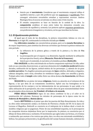 ARTE DEL RENACIMIENTO
HISTORIA DEL ARTE
Página 8 de 46
Pronto se intensificó la monumentalidad y la tensión interna expresada en sus figuras,
como ocurre con su David (1504), esculpido para la plaza de la Signoría de Florencia. David
está estudiando a su rival en un momento de máxima concentración y energía, preparando
fuerzas para el asalto. No representa la acción, sino la tensión contenida, por eso la figura es
musculosa. Miguel Ángel rompe con el Quattrocento al colocar dos miembros del mismo lado
en movimiento y agranda otras partes del cuerpo (agigantamiento) de manos, pies, dedos…
Otras obras de Miguel Ángel son:
El Moisés (1513-1516), que constituye una de las seis estatuas que en un
principio formaban parte del monumento funerario del Papa Julio II, y es el
máximo exponente de la fuerza expresiva (terribilitá) del artista.
Los sepulcros de los Medicis en la capilla de San Lorenzo (1521-1534). Sólo se
llegaron a realizar los de Julián y Lorenzo de Medicis. Ambas figuras, están
sentadas pero concebidas con un espíritu diferente: Julián, como un general
romano; Lorenzo, que apoya la cabeza en la mano, como un pensador. A los pies
del primero, están las figuras del Día y la Noche; a los del segundo, la Aurora y el
Crepúsculo.
De su etapa final, la más dramática y cargada de pesimismo, destaca la Piedad
Rondanini, una escultura apenas esbozada, que denota la más amarga de las
expresiones.
5. PINTURA DEL RENACIMIENTO
Durante el Renacimiento, el arte de la pintura conoce una importante evolución que
tiene su punto de partida en la obra gótica de Giotto. Las peculiaridades de cada autor
dificultan establecer con carácter general los elementos definitorios de la pintura
renacentista. No obstante, se pueden señalar algunos aspectos comunes.
5.1. Características generales
En general, la temática de la pintura es variada. Abundan las pinturas religiosas, la
pintura mitológica, los retratos y los temas históricos.
Es una pintura realista, que pretende la captación de la realidad. Se busca la
perfección de las formas, la belleza, ya que el cuerpo humano se convierte en una de las
grandes preocupaciones de la plástica renacentista, como también lo había sido en el mundo
grecorromano. Se analiza desde todos los puntos de vista posibles y se emplea
frecuentemente el escorzo (representando un objeto o una figura perpendicularmente al
plano del cuadro).
Valoran la expresión, intentando reflejar los estados de ánimo (tristeza, indignación,
ternura…), el temperamento (emotivo, indeciso, melancólico…) y los valores (magnanimidad,
prudencia…).
Las técnicas empleadas son el fresco y el óleo. En el siglo XV los venecianos introducen
otro gran invento, el lienzo, que se convertirá a partir de ahora en el principal soporte para la
pintura.
 
