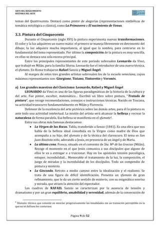 ARTE DEL RENACIMIENTO
HISTORIA DEL ARTE
Página 9 de 46
En lo que se refiere al dibujo y al color, durante el Quattrocento sigue manteniéndose
la importancia del dibujo, que será más intenso, más nítido, más firme. Mientras que en el
Cinquecento pierde parte de su vigor a favor del color, que será rico y suelto, imponiéndose
a la línea.
La composición es más compleja durante el Quattrocento, con un claro afán
narrativo, acumulando en una misma obra diferente escenas. En el Cinquecento será una
composición más clara y simple, por lo general de escena única, adoptando con frecuencia
un esquema triangular.
La profundidad será la gran obsesión del Quattrocento, ya que hay una gran
preocupación por crear volumen, por dar sensación de espacio en el cuadro. Para ello
emplearán todos los recursos a su alcance: la luz, los escorzos y la perspectiva. Durante el
Cinquecento no obsesiona tanto la profundidad al tenerse ya dominada la perspectiva.
Precisamente la perspectiva es la gran conquista del pintor renacentista, ya que
conseguirán representar en un plano la tercera dimensión, la profundidad. Primero lo
consiguen a través de la perspectiva lineal; luego llegará la perspectiva aérea:
En el Quattrocento, Brunelleschi “descubre” (había sido utilizada ya en la
antigüedad) y aplica la perspectiva lineal o artificial. Parte de la idea de que
cuanto más lejos están los objetos más pequeños se han de representar. Se basa
en un punto de fuga único e inmovil, en el que confluyen todas las líneas de la
representación, construyendo a partir de él una pirámide visual.
La perspectiva aérea surge en el Cinquecento de las teorías de Leonardo da
Vinci. Según él, cuanto más lejos están los objetos, mayor es la cantidad de aire
que se interpone entre estos y nosotros; la lejanía desdibuja los contornos
originando el SFUMATO. Plantea, además, que las cosas toman un color
azulado, pues este es color del elemento que las rodea, el aire. Se dan así los
primeros pasos hacia lo que será la perspectiva aérea, que dominará el barroco.
En cuanto a la luz, en el Quattrocento no podemos adivinar la procedencia ni el
foco que la genera e ilumina todo el espacio por igual. En el Cinquecento surge la idea de
la luz dirigida que ilumina selectivamente (podemos averiguar el foco o focos de luz y
apreciamos como no toda la superficie se ilumina por igual).
Interés por el movimiento. Consideran que el movimiento corporal refleja el equilibrio
interior, y por ello prefieren que sea majestuoso y equilibrado. Para conseguir soluciones
verosímiles estudian y representan escorzos: Andrea Mantegna lleva el escorzo al extremo en
obras como Cristo muerto.
En los fondos de las obras se utilizarán paisajes naturales, cada vez mejor
interpretados, así como escenarios arquitectónicos, cada vez más perfectos y admirables,
conectados con el tipo de arquitectura que se estaba realizando entonces (de influencia
clásica).
5.2. El Quattrocento pictórico
Al igual que el resto de las disciplinas, la pintura renacentista italiana se crea en
Florencia en el siglo XV, continuando la evolución iniciada por Giotto.
 
