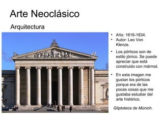 Arte Neoclásico
Gliptoteca de Múnich.
• Año: 1816-1834.
• Autor: Leo Von
Klenze.
Arquitectura
• Los pórticos son de
estilo jónico. Se puede
apreciar que está
construido con mármol.
• En esta imagen me
gustan los pórticos
porque era de las
pocas cosas que me
gustaba estudiar del
arte histórico.
 