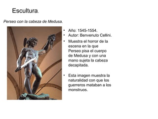 Escultura.
Perseo con la cabeza de Medusa.
• Año: 1545-1554.
• Autor: Benvenuto Cellini.
• Muestra el horror de la
escena en la que
Perseo pisa el cuerpo
de Medusa y con una
mano sujeta la cabeza
decapitada.
• Esta imagen muestra la
naturalidad con que los
guerreros mataban a los
monstruos.
 