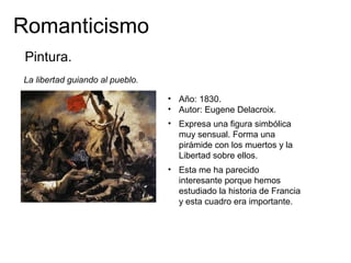 Romanticismo
La libertad guiando al pueblo.
• Año: 1830.
• Autor: Eugene Delacroix.
Pintura.
• Expresa una figura simbólica
muy sensual. Forma una
pirámide con los muertos y la
Libertad sobre ellos.
• Esta me ha parecido
interesante porque hemos
estudiado la historia de Francia
y esta cuadro era importante.
 