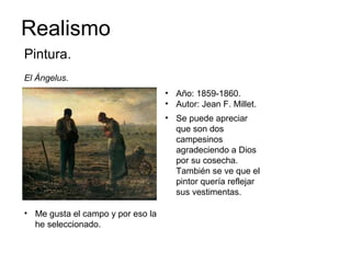 Realismo
Pintura.
El Ángelus.
• Año: 1859-1860.
• Autor: Jean F. Millet.
• Se puede apreciar
que son dos
campesinos
agradeciendo a Dios
por su cosecha.
También se ve que el
pintor quería reflejar
sus vestimentas.
• Me gusta el campo y por eso la
he seleccionado.
 