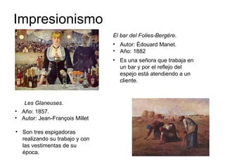 Impresionismo
El bar del Folies-Bergére.
Les Glaneuses.
• Autor: Édouard Manet.
• Año: 1882
• Año: 1857.
• Autor: Jean-François Millet
• Es una señora que trabaja en
un bar y por el reflejo del
espejo está atendiendo a un
cliente.
• Son tres espigadoras
realizando su trabajo y con
las vestimentas de su
época.
 