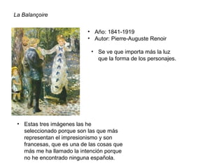 La Balançoire
• Año: 1841-1919
• Autor: Pierre-Auguste Renoir
• Se ve que importa más la luz
que la forma de los personajes.
• Estas tres imágenes las he
seleccionado porque son las que más
representan el impresionismo y son
francesas, que es una de las cosas que
más me ha llamado la intención porque
no he encontrado ninguna española.
 