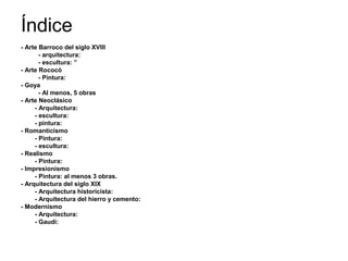 Índice
- Arte Barroco del siglo XVIII
- arquitectura:
- escultura: ”
- Arte Rococó
- Pintura:
- Goya
- Al menos, 5 obras
- Arte Neoclásico
- Arquitectura:
- escultura:
- pintura:
- Romanticismo
- Pintura:
- escultura:
- Realismo
- Pintura:
- Impresionismo
- Pintura: al menos 3 obras.
- Arquitectura del siglo XIX
- Arquitectura historicista:
- Arquitectura del hierro y cemento:
- Modernismo
- Arquitectura:
- Gaudí:
 