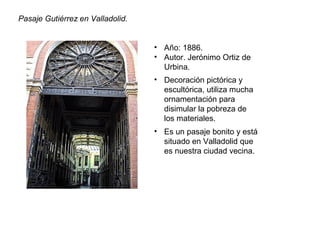 Pasaje Gutiérrez en Valladolid.
• Año: 1886.
• Autor. Jerónimo Ortiz de
Urbina.
• Decoración pictórica y
escultórica, utiliza mucha
ornamentación para
disimular la pobreza de
los materiales.
• Es un pasaje bonito y está
situado en Valladolid que
es nuestra ciudad vecina.
 