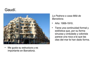 La Pedrera o casa Milá de
Barcelona.
Gaudí.
• Tiene una continuidad formal y
estilística que, por su forma
sinuosa y ondulada y colorista
parece una roca a la que las
olas del mar le han dado forma.
• Año: 1906-1910.
• Me gusta su estructura y es
importante en Barcelona.
 