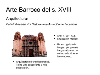 Arte Barroco del s. XVIII
Catedral de Nuestra Señora de la Asunción de Zacatecas
• Año: 1729-1772.
• Situada en México.
• Arquitectónico churrigueresco.
Tiene una exuberante y rica
decoración.
Arquitectura:
• He escogido esta
imagen porque me
ha gustado mucho
su fachada al tener
tanto adorno.
 