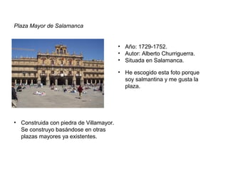 Plaza Mayor de Salamanca
• Año: 1729-1752.
• Autor: Alberto Churriguerra.
• Situada en Salamanca.
• Construida con piedra de Villamayor.
Se construyo basándose en otras
plazas mayores ya existentes.
• He escogido esta foto porque
soy salmantina y me gusta la
plaza.
 