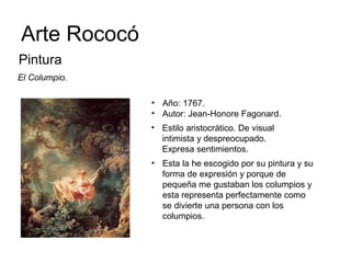 Arte Rococó
Pintura
El Columpio.
• Año: 1767.
• Autor: Jean-Honore Fagonard.
• Estilo aristocrático. De visual
intimista y despreocupado.
Expresa sentimientos.
• Esta la he escogido por su pintura y su
forma de expresión y porque de
pequeña me gustaban los columpios y
esta representa perfectamente como
se divierte una persona con los
columpios.
 