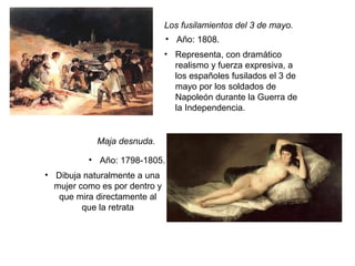 Los fusilamientos del 3 de mayo.
• Año: 1808.
• Año: 1798-1805.
• Representa, con dramático
realismo y fuerza expresiva, a
los españoles fusilados el 3 de
mayo por los soldados de
Napoleón durante la Guerra de
la Independencia.
Maja desnuda.
• Dibuja naturalmente a una
mujer como es por dentro y
que mira directamente al
que la retrata
 