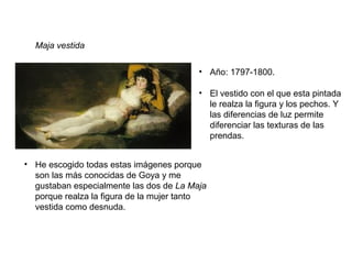 Maja vestida
• Año: 1797-1800.
• El vestido con el que esta pintada
le realza la figura y los pechos. Y
las diferencias de luz permite
diferenciar las texturas de las
prendas.
• He escogido todas estas imágenes porque
son las más conocidas de Goya y me
gustaban especialmente las dos de La Maja
porque realza la figura de la mujer tanto
vestida como desnuda.
 