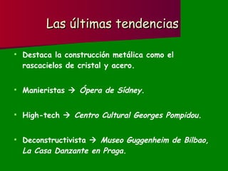 Las últimas tendencias Destaca la construcción metálica como el rascacielos de cristal y acero. Manieristas     Ópera de Sídney. High-tech     Centro Cultural Georges Pompidou. Deconstructivista     Museo Guggenheim de Bilbao, La Casa Danzante en Praga. 