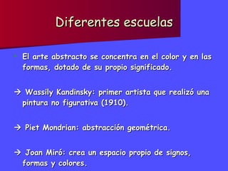 Diferentes escuelas El arte abstracto se concentra en el color y en las formas, dotado de su propio significado.    Wassily Kandinsky: primer artista que realizó una pintura no figurativa (1910).    Piet Mondrian: abstracción geométrica.    Joan Miró: crea un espacio propio de signos, formas y colores. 