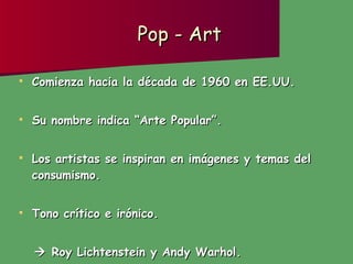 Pop - Art Comienza hacia la década de 1960 en EE.UU. Su nombre indica “Arte Popular”. Los artistas se inspiran en imágenes y temas del consumismo.  Tono crítico e irónico.    Roy Lichtenstein y Andy Warhol. 