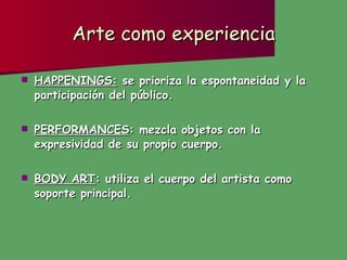 Arte como experiencia HAPPENINGS:  se prioriza la espontaneidad y la participación del público. PERFORMANCES : mezcla objetos con la expresividad de su propio cuerpo. BODY ART : utiliza el cuerpo del artista como soporte principal. 